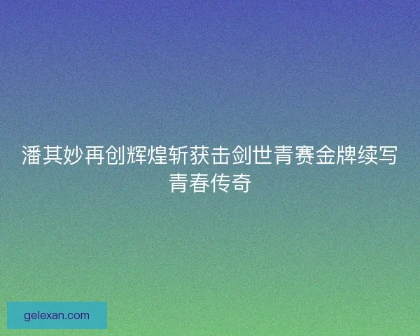 潘其妙再创辉煌斩获击剑世青赛金牌续写青春传奇