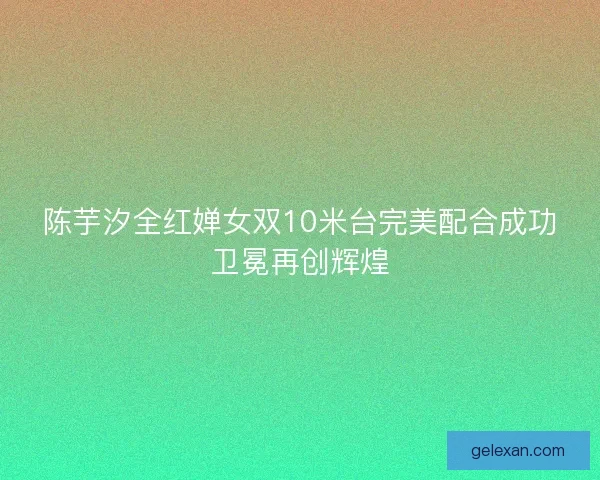 陈芋汐全红婵女双10米台完美配合成功卫冕再创辉煌