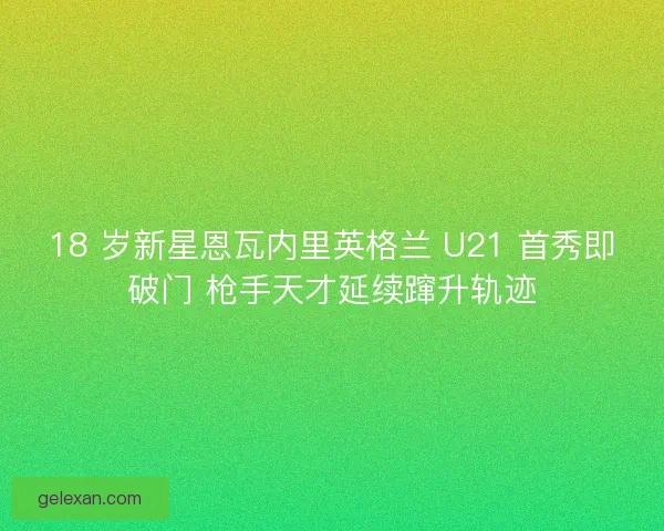 18 岁新星恩瓦内里英格兰 U21 首秀即破门 枪手天才延续蹿升轨迹