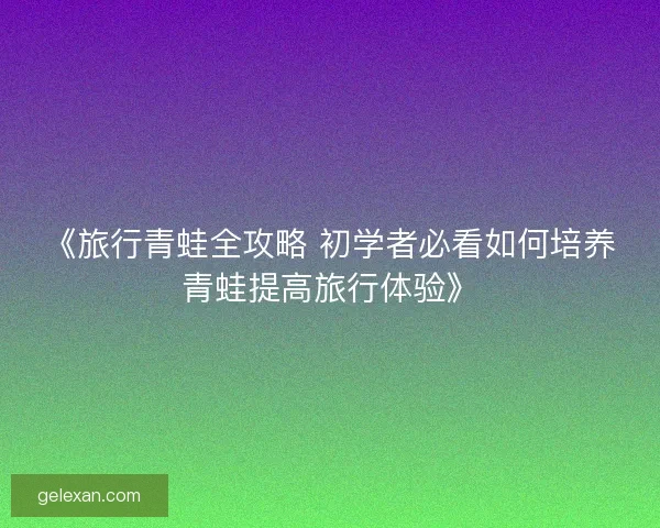 《旅行青蛙全攻略 初学者必看如何培养青蛙提高旅行体验》