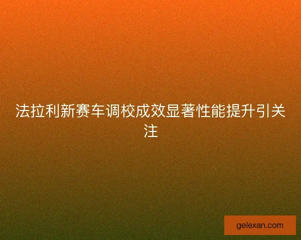 法拉利新赛车调校成效显著性能提升引关注