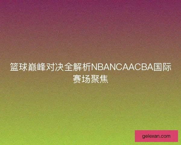 篮球巅峰对决全解析NBANCAACBA国际赛场聚焦